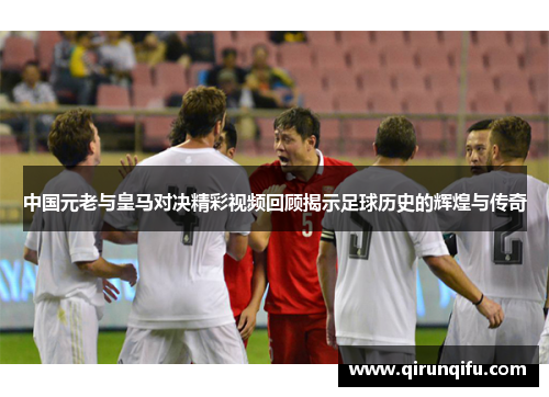 中国元老与皇马对决精彩视频回顾揭示足球历史的辉煌与传奇