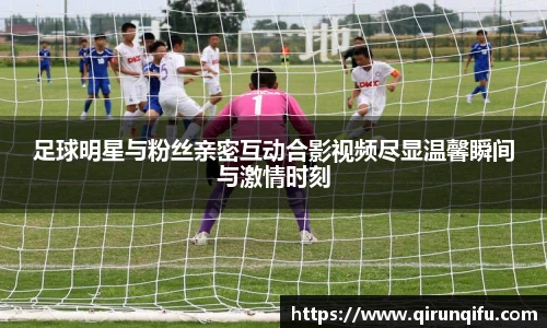 足球明星与粉丝亲密互动合影视频尽显温馨瞬间与激情时刻